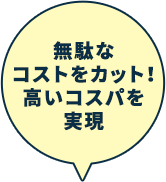 無駄なコストをカット！高いコスパを実現