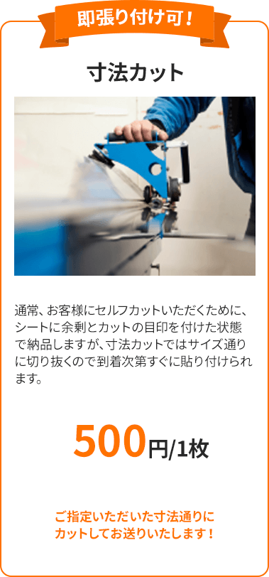 寸法カット 通常、お客様にセルフカットいただくために、シートに余剰とカットの目印を付けた状態で納品しますが、寸法カットではサイズ通りに切り抜くので到着次第すぐに貼り付けられます。 ご指定いただいた寸法通りにカットしてお送りいたします！ 500円～